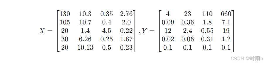 [
X = \begin{bmatrix}
130 & 10.3 & 0.35 & 2.76 \
105 & 10.7 & 0.4 & 2.0 \
20 & 1.4 & 4.5 & 0.22 \
30 & 6.26 & 0.25 & 1.67 \
20 & 10.13 & 0.5 & 0.23
\end{bmatrix},
Y = \begin{bmatrix}
4 & 23 & 110 & 660 \
0.09 & 0.36 & 1.8 & 7.1 \
12 & 2.4 & 0.55 & 19 \
0.02 & 0.06 & 0.31 & 1.2 \
0.1 & 0.1 & 0.1 & 0.1
\end{bmatrix}
]