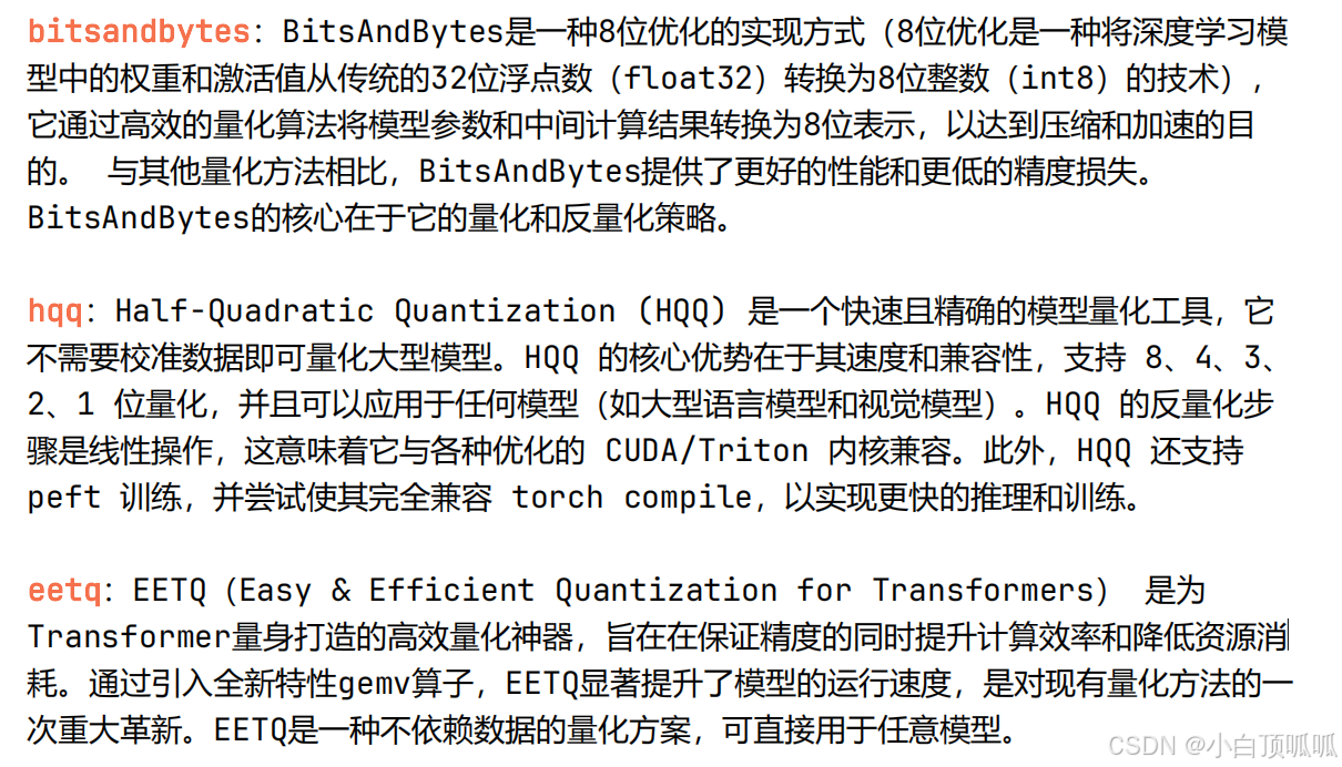 bitsandbytes：BitsAndBytes是一种8位优化的实现方式（8位优化是一种将深度学习模型中的权重和激活值从传统的32位浮点数（float32）转换为8位整数（int8）的技术），它通过高效的量化算法将模型参数和中间计算结果转换为8位表示，以达到压缩和加速的目的。与其他量化方法相比，BitsAndBytes提供了更好的性能和更低的精度损失。BitsAndBytes的核心在于它的量化和反量化策略。
hqq：Half-Quadratic Quantization (HQQ) 是一个快速且精确的模型量化工具，它不需要校准数据即可量化大型模型。HQQ 的核心优势在于其速度和兼容性，支持 8、4、3、2、1 位量化，并且可以应用于任何模型（如大型语言模型和视觉模型）。HQQ 的反量化步骤是线性操作，这意味着它与各种优化的 CUDA/Triton 内核兼容。此外，HQQ 还支持peft 训练，并尝试使其完全兼容 torch compile，以实现更快的推理和训练。
eetq：EETQ（Easy & Efficient Quantization for Transformers） 是为Transformer量身打造的高效量化神器，旨在在保证精度的同时提升计算效率和降低资源消耗。通过引入全新特性gemv算子，EETQ显著提升了模型的运行速度，是对现有量化方法的一次重大革新。EETQ是一种不依赖数据的量化方案，可直接用于任意模型。