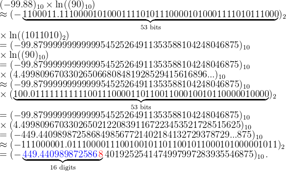 (-99.88)_{10}\times\ln((90)_{10})\\ \approx (-\underbrace{1100011.1110000101000111101011100001010001111010111000}_{\textup{53 bits}})_2\\\times\ln((1011010)_2)\\ =(-99.8799999999999954525264911353588104248046875)_{10}\\\times\ln((90)_{10})\\ =(-99.8799999999999954525264911353588104248046875)_{10}\\\times(4.499809670330265066808481928529415616896...)_{10}\\\approx (-99.8799999999999954525264911353588104248046875)_{10}\\\times(\underbrace{100.01111111111100111000011011001100010010110000010000}_{\textup{53 bits}})_{2}\\= (-99.8799999999999954525264911353588104248046875)_{10}\\\times(4.4998096703302650212208391167223453521728515625)_{10}\\= (-449.4409898725868498567721402184132729378729...875)_{10}\\\approx (-111000001.01110000111001001011011001011000101000001011)_2\\= (-\underbrace{\textcolor{blue}{449.440989872586}\textcolor{red}{\,8}}_{\textup{16 digits}}4019252541474997997283935546875)_{10}\,.