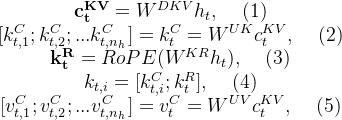 \begin{matrix}\mathbf{c_t^{KV}}=W^{DKV}h_t,\: \: \: \: \: (1)\\ [k_{t,1}^C;k_{t,2}^C;...k_{t,n_h}^C]=k_t^C=W^{UK}c_t^{KV},\: \: \: \: \: (2)\\ \mathbf{k^R_t}=RoPE(W^{KR}h_t),\: \: \: \: \: (3)\\ k_{t,i}=[k^C_{t,i};k_t^R],\: \: \: \: \: (4)\\ [v_{t,1}^C;v_{t,2}^C;...v_{t,n_h}^C]=v_t^C=W^{UV}c_t^{KV},\: \: \: \: \: (5)\end{matrix}