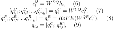 \begin{matrix} c_t^{Q}=W^{DQ}h_t,\: \: \: \: \: (6)\\ [q_{t,1}^C;q_{t,2}^C;...q_{t,n_h}^C]=q_t^C=W^{UQ}c_t^{Q},\: \: \: \: \: (7)\\ [q_{t,1}^R;q_{t,2}^R;...q_{t,n_h}^R]=q_t^R=RoPE(W^{QR}c_t^Q),\: \: \: \: \: (8)\\ q_{t,i}=[q^C_{t,i};q_{t,i}^R],\: \: \: \: \: (9)\end{matrix}