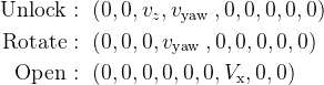 \begin{aligned} \text { Unlock : } & \left(0,0, v_{z}, v_{\text {yaw }}, 0,0,0,0,0\right) \\ \text { Rotate : } & \left(0,0,0, v_{\text {yaw }}, 0,0,0,0,0\right) \\ \text { Open : } & \left(0,0,0,0,0,0, V_{\mathrm{x}}, 0,0\right) \end{aligned}