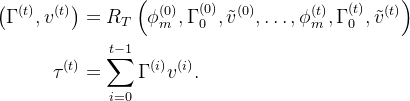 \begin{aligned} \left(\Gamma^{(t)}, v^{(t)}\right) & =R_{T}\left(\phi_{m}^{(0)}, \Gamma_{0}^{(0)}, \tilde{v}^{(0)}, \ldots, \phi_{m}^{(t)}, \Gamma_{0}^{(t)}, \tilde{v}^{(t)}\right) \\ \tau^{(t)} & =\sum_{i=0}^{t-1} \Gamma^{(i)} v^{(i)} . \end{aligned}