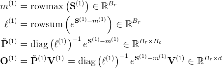 \begin{aligned} m^{(1)} & =\operatorname{rowmax}\left(\mathbf{S}^{(1)}\right) \in \mathbb{R}^{B_{r}} \\ \ell^{(1)} & =\operatorname{rowsum}\left(e^{\mathbf{S}^{(1)}-m^{(1)}}\right) \in \mathbb{R}^{B_{r}} \\ \tilde{\mathbf{P}}^{(1)} & =\operatorname{diag}\left(\ell^{(1)}\right)^{-1} e^{\mathbf{S}^{(1)}-m^{(1)}} \in \mathbb{R}^{B_{r} \times B_{c}} \\ \mathbf{O}^{(1)} & =\tilde{\mathbf{P}}^{(1)} \mathbf{V}^{(1)}=\operatorname{diag}\left(\ell^{(1)}\right)^{-1} e^{\mathbf{S}^{(1)}-m^{(1)}} \mathbf{V}^{(1)} \in \mathbb{R}^{B_{r} \times d} \end{aligned}