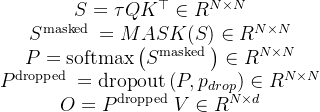 \begin{array}{c} S=\tau Q K^{\top} \in R^{N \times N} \\ S^{\text {masked }}=M A S K(S) \in R^{N \times N} \\ P=\operatorname{softmax}\left(S^{\text {masked }}\right) \in R^{N \times N} \\ P^{\text {dropped }}=\operatorname{dropout}\left(P, p_{d r o p}\right) \in R^{N \times N} \\ O=P^{\text {dropped }} V \in R^{N \times d} \end{array}