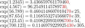 \exp(1.2345)=3.43665976117046\textcolor{red}{0},\\ \exp(4.567)=96.254911457897\textcolor{red}{30},\\ \exp(56.789)=0.46041486070104\textcolor{red}{70}\,e\,25,\\ \exp(87.654)=0.116855327456607\textcolor{red}{0}\,e\,39,\\ \exp(123.45)=0.4108220931096\textcolor{red}{700}\,e\,54,\\ \exp(700.123)=0.1146979229925\textcolor{red}{430}\,e\,305.