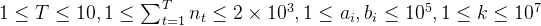 1 \leq T \leq 10, 1 \leq \sum^T_{t=1}n_t \leq 2 \times 10^3, 1\leq a_i, b_i \leq 10^5, 1\leq k \leq 10^7