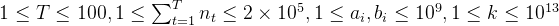 1 \leq T \leq 100, 1 \leq \sum^T_{t=1}n_t \leq 2 \times 10^5, 1\leq a_i, b_i \leq 10^9, 1\leq k \leq 10^{13}