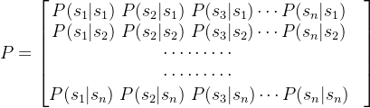 P=\begin{bmatrix} P(s_1|s_1) \ P(s_2|s_1) \ P(s_3|s_1) \cdots P(s_n|s_1)&\\ P(s_1|s_2) \ P(s_2|s_2) \ P(s_3|s_2) \cdots P(s_n|s_2) &\\ \cdots \cdots \cdots &\\ \cdots \cdots \cdots &\\P(s_1|s_n) \ P(s_2|s_n) \ P(s_3|s_n) \cdots P(s_n|s_n) \end{bmatrix}